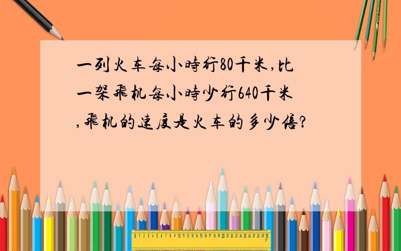 一列火车每小时行80千米,比一架飞机每小时少行640千米,飞机的速度是火车的多少倍?