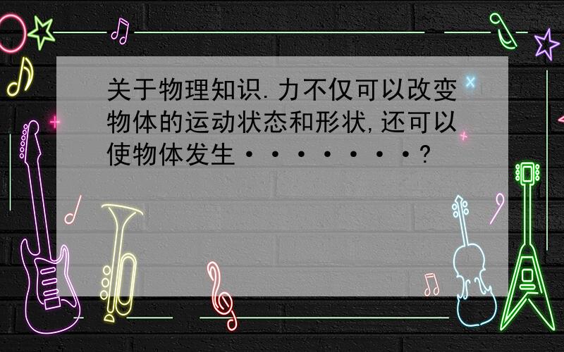 关于物理知识.力不仅可以改变物体的运动状态和形状,还可以使物体发生·······?