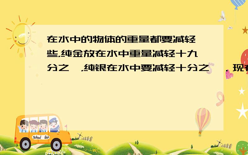 在水中的物体的重量都要减轻一些，纯金放在水中重量减轻十九分之一，纯银在水中要减轻十分之一．现有一顶金、银合成的皇冠重84