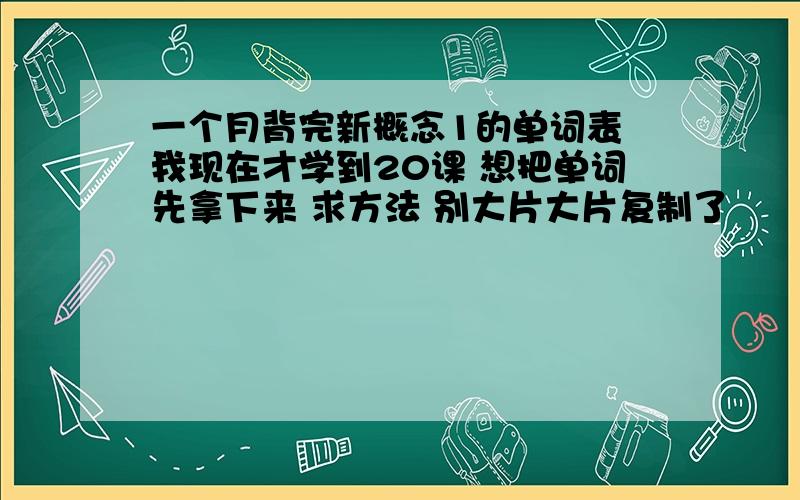 一个月背完新概念1的单词表 我现在才学到20课 想把单词先拿下来 求方法 别大片大片复制了