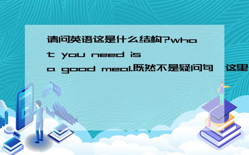 请问英语这是什么结构?what you need is a good meal.既然不是疑问句,这里what起什么作用?