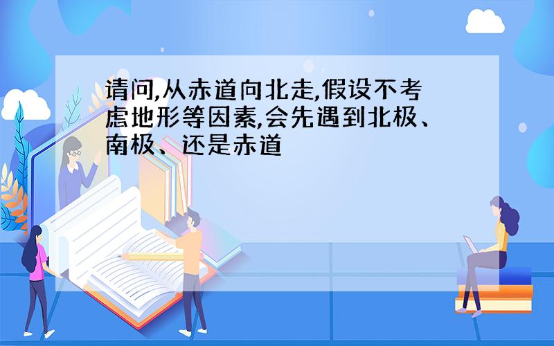 请问,从赤道向北走,假设不考虑地形等因素,会先遇到北极、南极、还是赤道