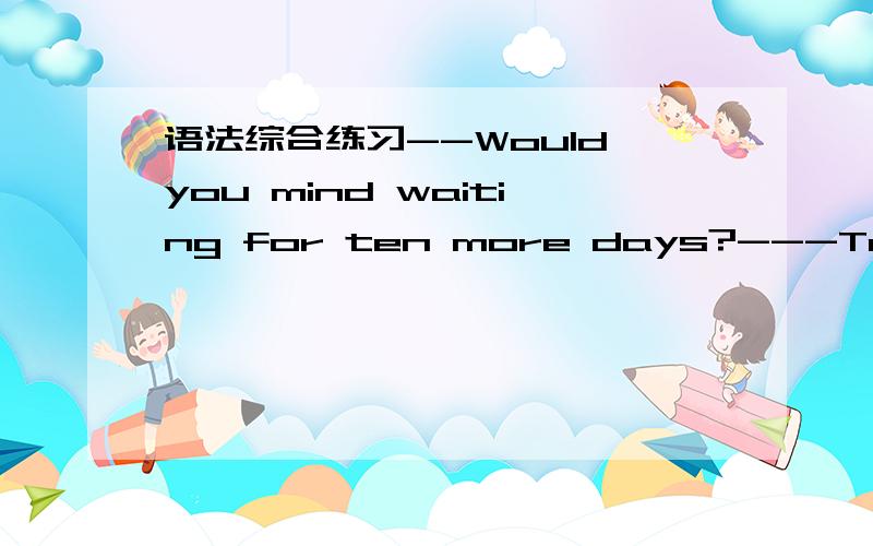 语法综合练习--Would you mind waiting for ten more days?---Ten days