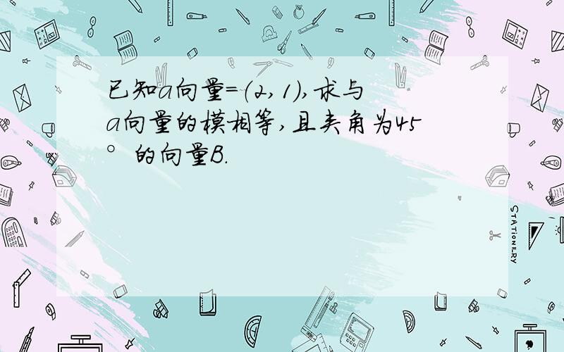 已知a向量=（2,1),求与a向量的模相等,且夹角为45°的向量B.