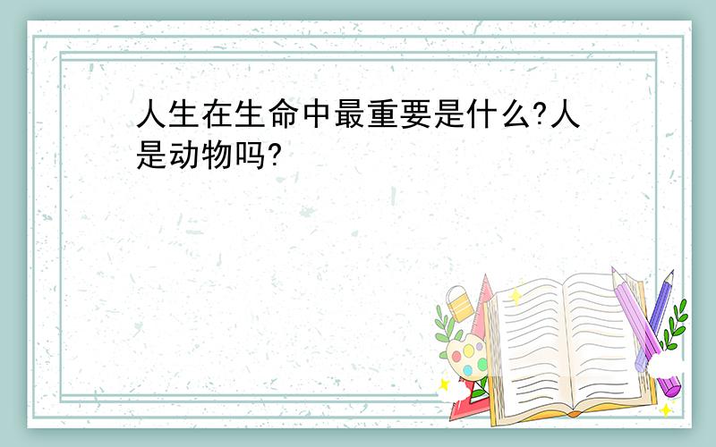 人生在生命中最重要是什么?人是动物吗?