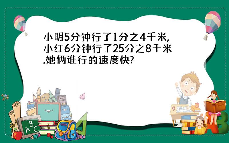 小明5分钟行了1分之4千米,小红6分钟行了25分之8千米.她俩谁行的速度快?