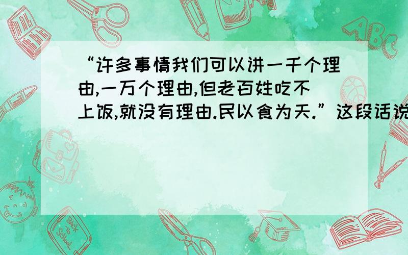 “许多事情我们可以讲一千个理由,一万个理由,但老百姓吃不上饭,就没有理由.民以食为天.”这段话说明（） A 人首先必须解