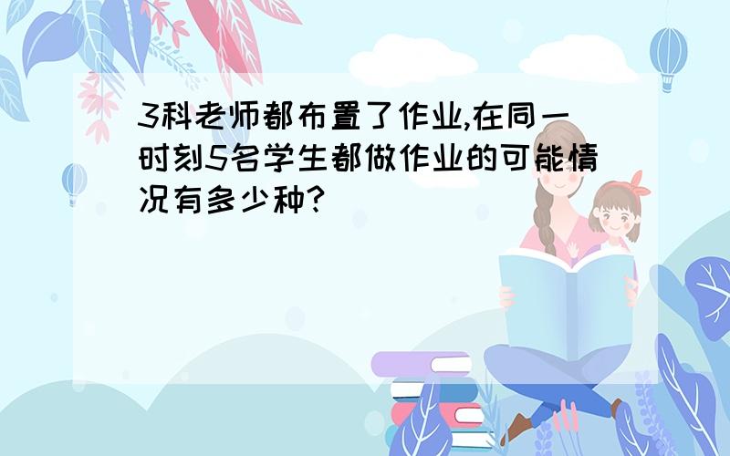 3科老师都布置了作业,在同一时刻5名学生都做作业的可能情况有多少种?