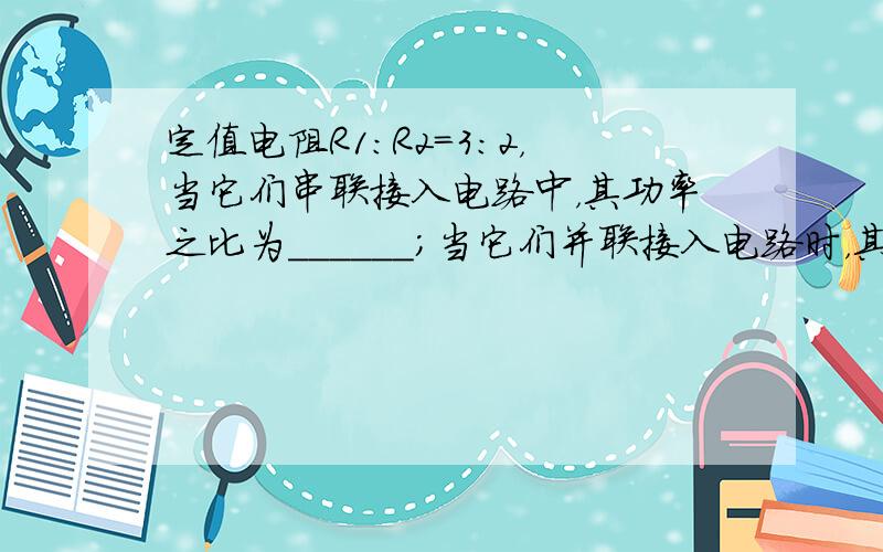 定值电阻R1：R2=3：2，当它们串联接入电路中，其功率之比为______；当它们并联接入电路时，其功率之比为_____