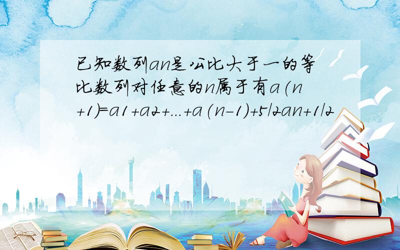 已知数列an是公比大于一的等比数列对任意的n属于有a(n+1)=a1+a2+...+a(n-1)+5/2an+1/2