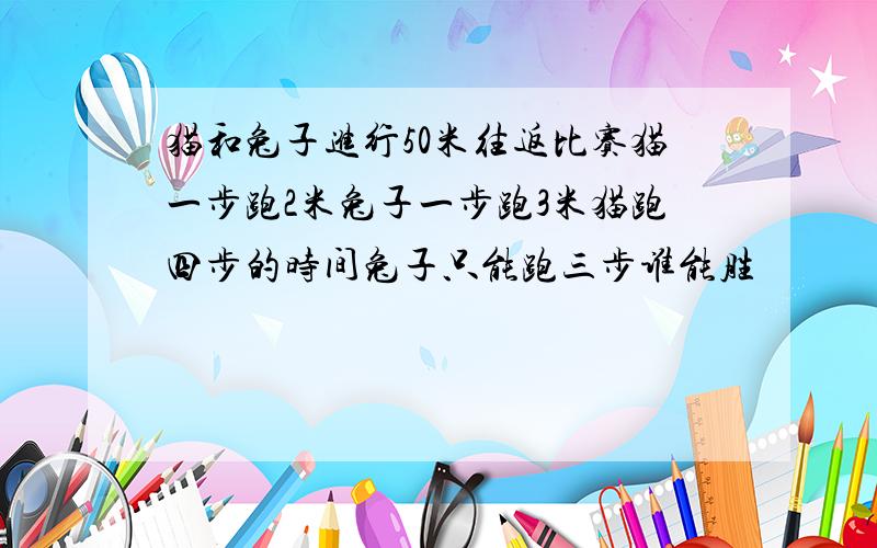 猫和兔子进行50米往返比赛猫一步跑2米兔子一步跑3米猫跑四步的时间兔子只能跑三步谁能胜