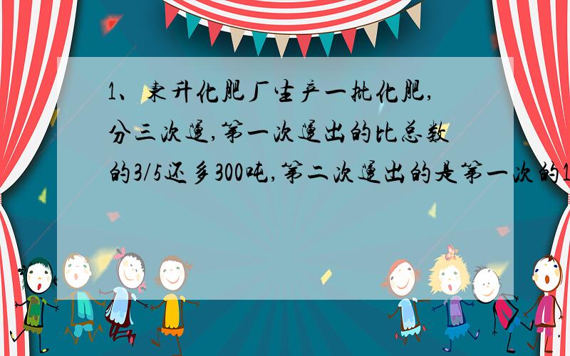 1、东升化肥厂生产一批化肥,分三次运,第一次运出的比总数的3/5还多300吨,第二次运出的是第一次的1/3,