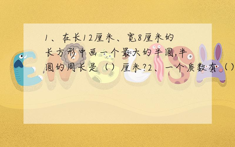 1、在长12厘米、宽8厘米的长方形中画一个最大的半圆,半圆的周长是（）厘米?2、一个质数有（）个因数