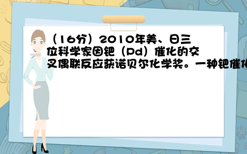 （16分）2010年美、日三位科学家因钯（Pd）催化的交叉偶联反应获诺贝尔化学奖。一种钯催化的交叉偶联反应如下：