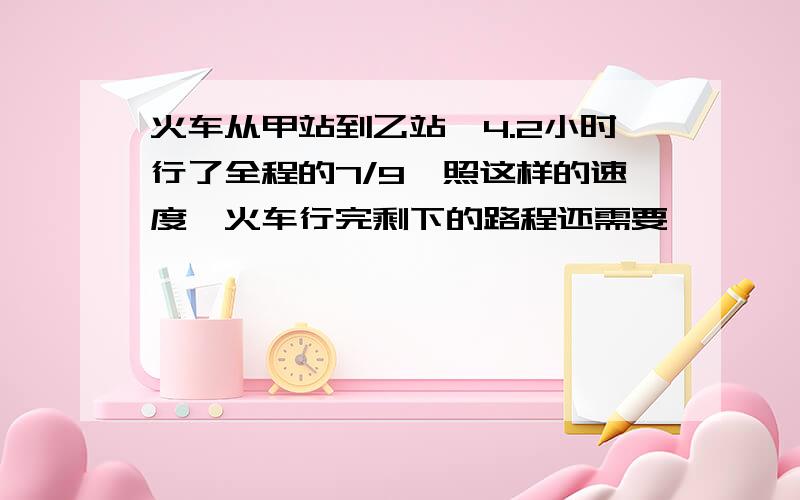 火车从甲站到乙站,4.2小时行了全程的7/9,照这样的速度,火车行完剩下的路程还需要