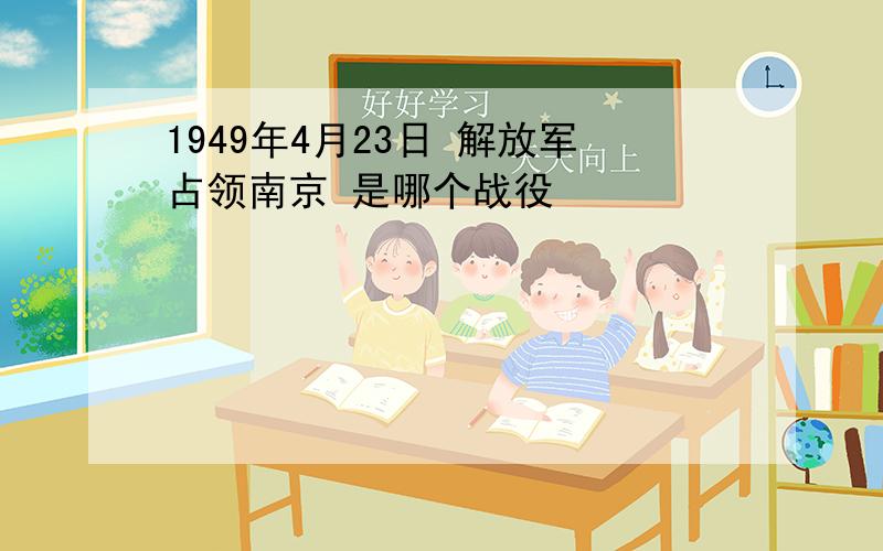 1949年4月23日 解放军占领南京 是哪个战役