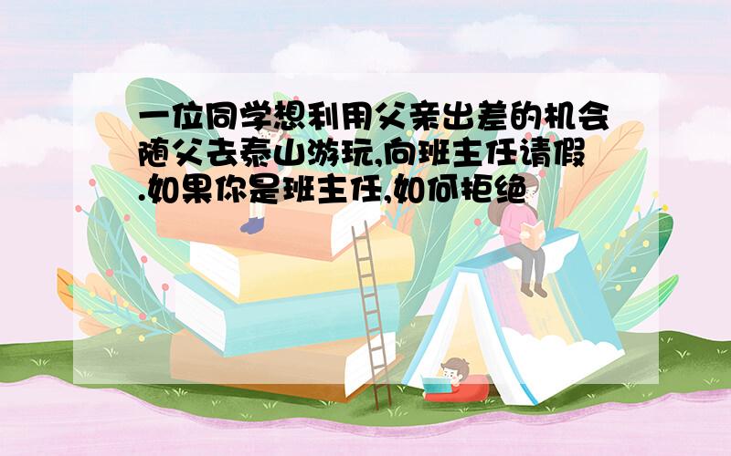 一位同学想利用父亲出差的机会随父去泰山游玩,向班主任请假.如果你是班主任,如何拒绝