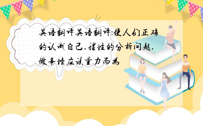 英语翻译英语翻译：使人们正确的认识自己,理性的分析问题,做事情应该量力而为