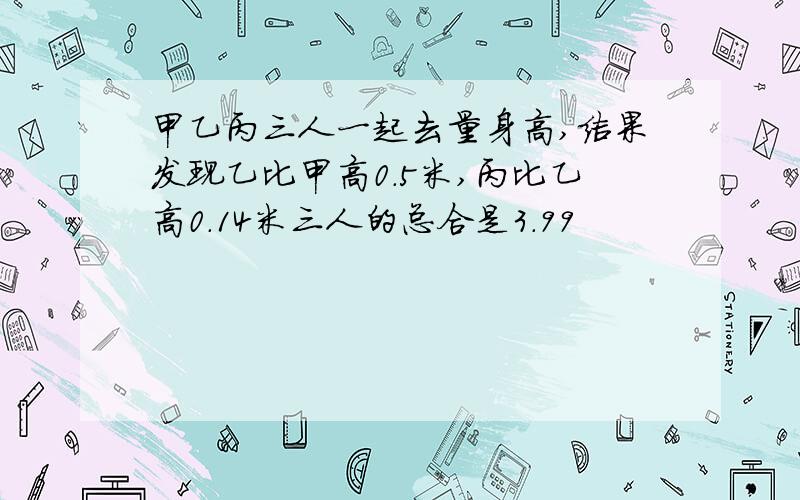 甲乙丙三人一起去量身高,结果发现乙比甲高0.5米,丙比乙高0.14米三人的总合是3.99