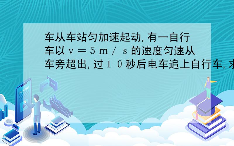 车从车站匀加速起动,有一自行车以ｖ＝５ｍ／ｓ的速度匀速从车旁超出,过１０秒后电车追上自行车,求电车加速度和 电车追上自行