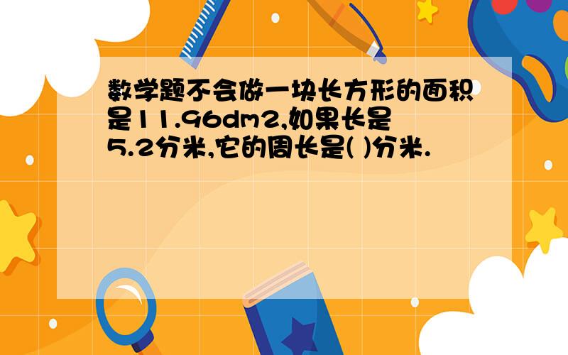 数学题不会做一块长方形的面积是11.96dm2,如果长是5.2分米,它的周长是( )分米.