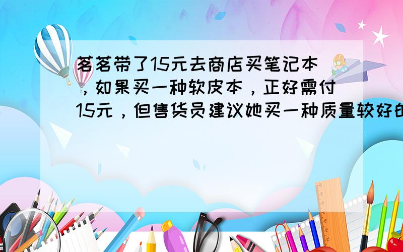 茗茗带了15元去商店买笔记本，如果买一种软皮本，正好需付15元，但售货员建议她买一种质量较好的硬皮本，这种本子的价格是软