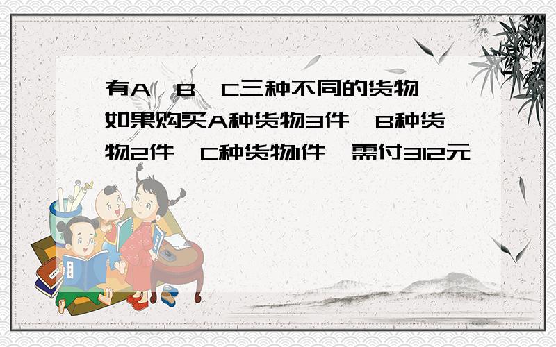 有A、B、C三种不同的货物,如果购买A种货物3件,B种货物2件,C种货物1件,需付312元,