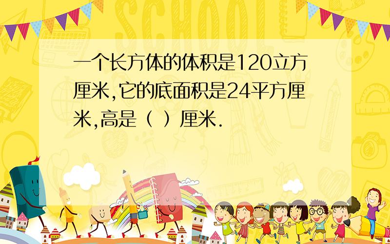 一个长方体的体积是120立方厘米,它的底面积是24平方厘米,高是（ ）厘米.