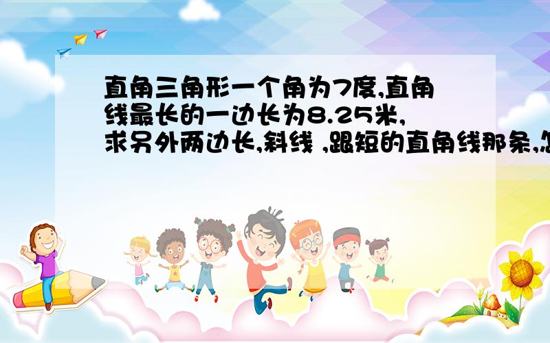 直角三角形一个角为7度,直角线最长的一边长为8.25米,求另外两边长,斜线 ,跟短的直角线那条,怎么算的?