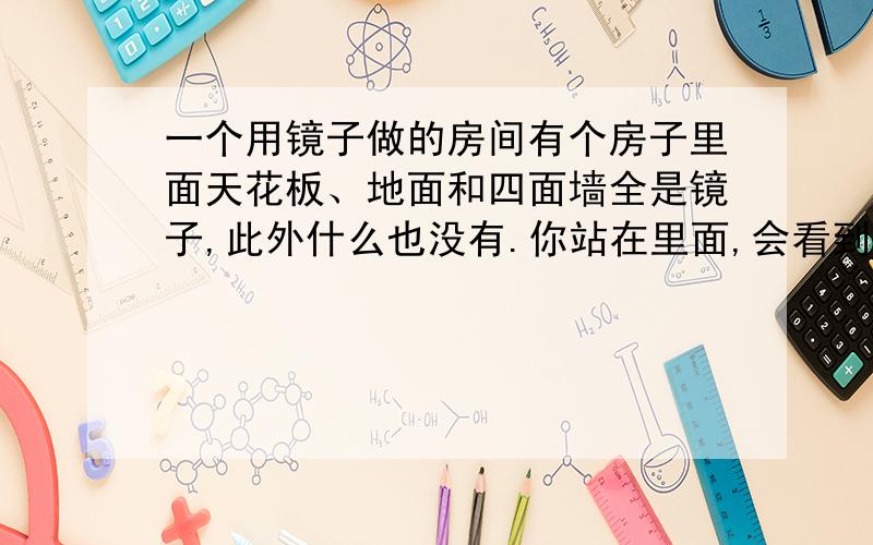 一个用镜子做的房间有个房子里面天花板、地面和四面墙全是镜子,此外什么也没有.你站在里面,会看到什么景象?