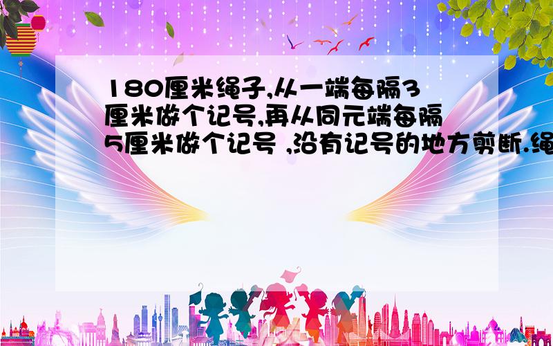 180厘米绳子,从一端每隔3厘米做个记号,再从同元端每隔5厘米做个记号 ,沿有记号的地方剪断.绳子共被剪