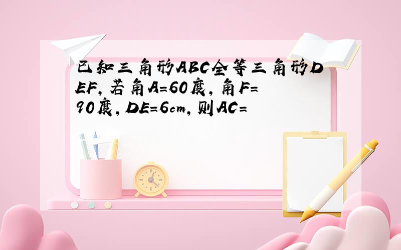 已知三角形ABC全等三角形DEF,若角A=60度,角F=90度,DE=6cm,则AC=