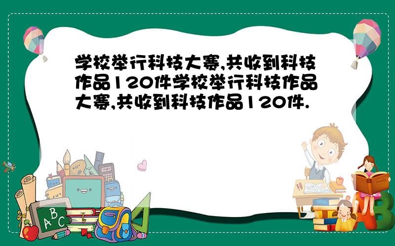 学校举行科技大赛,共收到科技作品120件学校举行科技作品大赛,共收到科技作品120件.