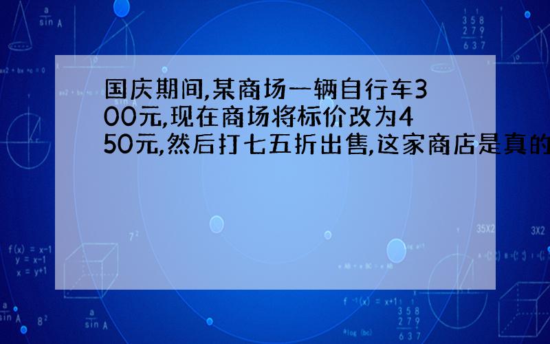 国庆期间,某商场一辆自行车300元,现在商场将标价改为450元,然后打七五折出售,这家商店是真的打折促销吗