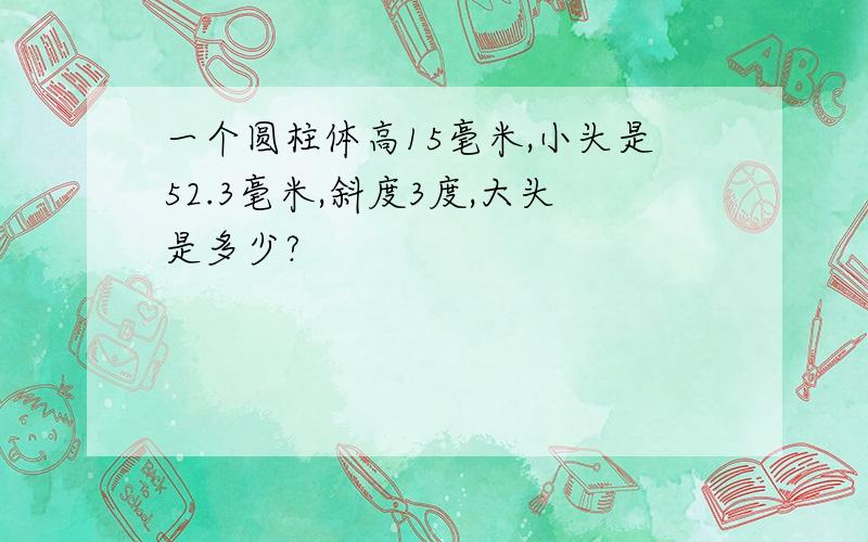 一个圆柱体高15毫米,小头是52.3毫米,斜度3度,大头是多少?