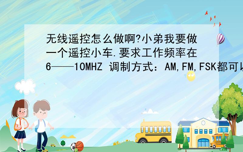 无线遥控怎么做啊?小弟我要做一个遥控小车.要求工作频率在6——10MHZ 调制方式：AM,FM,FSK都可以. 小弟不晓