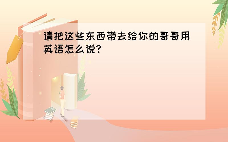 请把这些东西带去给你的哥哥用英语怎么说?