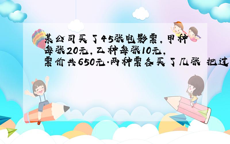 某公司买了45张电影票,甲种每张20元,乙种每张10元,票价共650元.两种票各买了几张 把过程写上（方程）