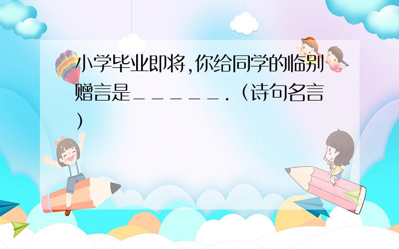 小学毕业即将,你给同学的临别赠言是_____.（诗句名言）