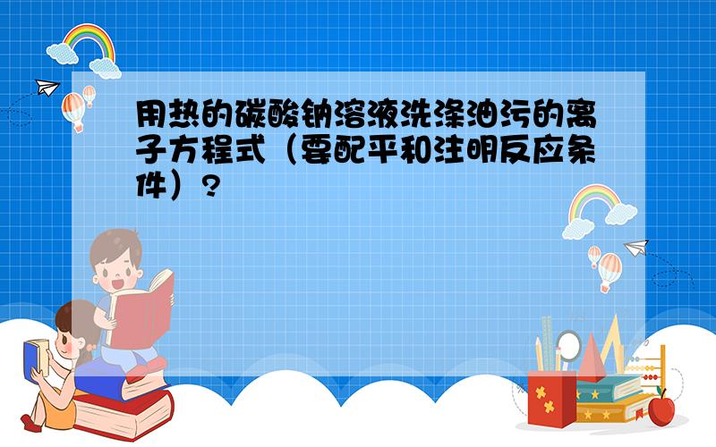 用热的碳酸钠溶液洗涤油污的离子方程式（要配平和注明反应条件）?