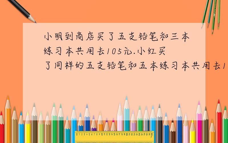 小明到商店买了五支铅笔和三本练习本共用去105元.小红买了同样的五支铅笔和五本练习本共用去125