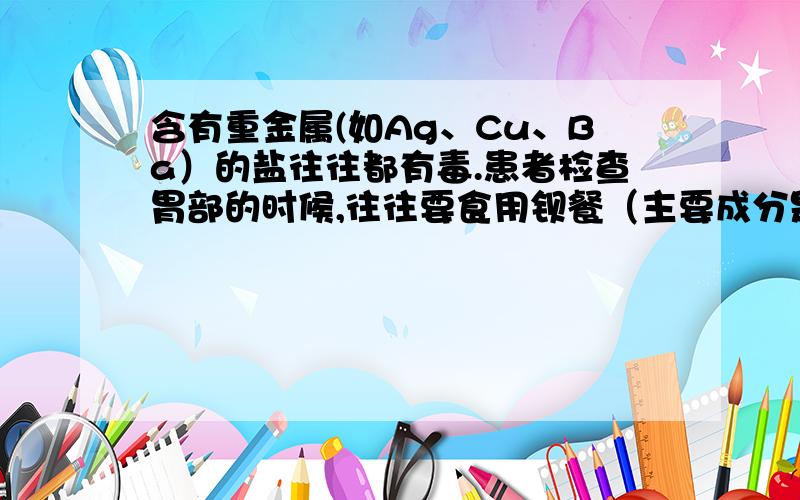 含有重金属(如Ag、Cu、Ba）的盐往往都有毒.患者检查胃部的时候,往往要食用钡餐（主要成分是硫酸钡）,请问钡餐对人体是