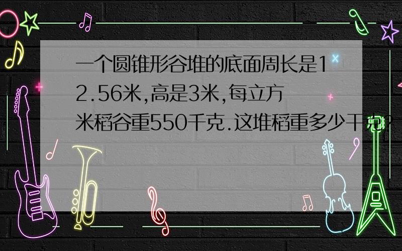 一个圆锥形谷堆的底面周长是12.56米,高是3米,每立方米稻谷重550千克.这堆稻重多少干克?