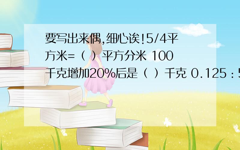 要写出来偶,细心诶!5/4平方米=（ ）平方分米 100千克增加20%后是（ ）千克 0.125：5/2化成最简整数比是