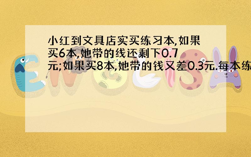 小红到文具店实买练习本,如果买6本,她带的线还剩下0.7元;如果买8本,她带的钱又差0.3元.每本练习本多少元?