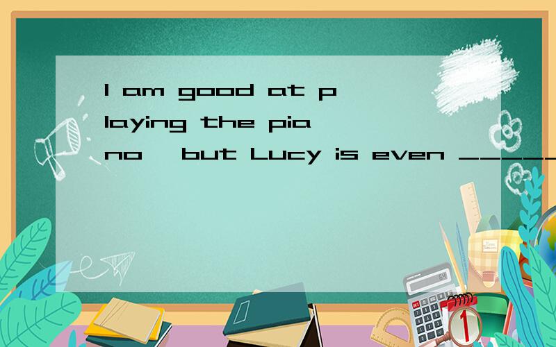 I am good at playing the piano, but Lucy is even ________ at