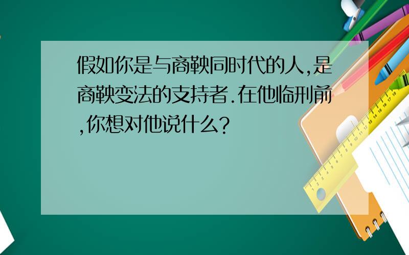 假如你是与商鞅同时代的人,是商鞅变法的支持者.在他临刑前,你想对他说什么?