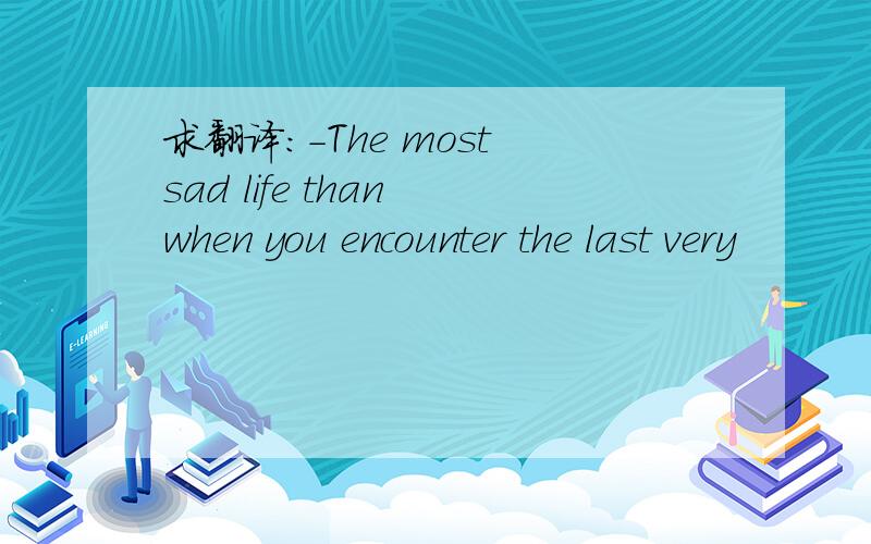 求翻译:-The most sad life than when you encounter the last very