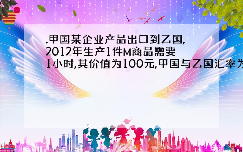 .甲国某企业产品出口到乙国,2012年生产1件M商品需要1小时,其价值为100元,甲国与乙国汇率为1:5.2013年,该