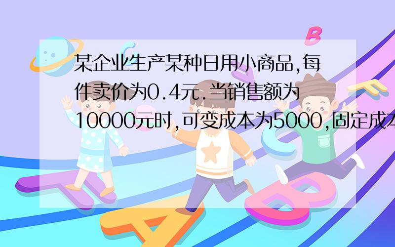 某企业生产某种日用小商品,每件卖价为0.4元.当销售额为10000元时,可变成本为5000,固定成本为2000元